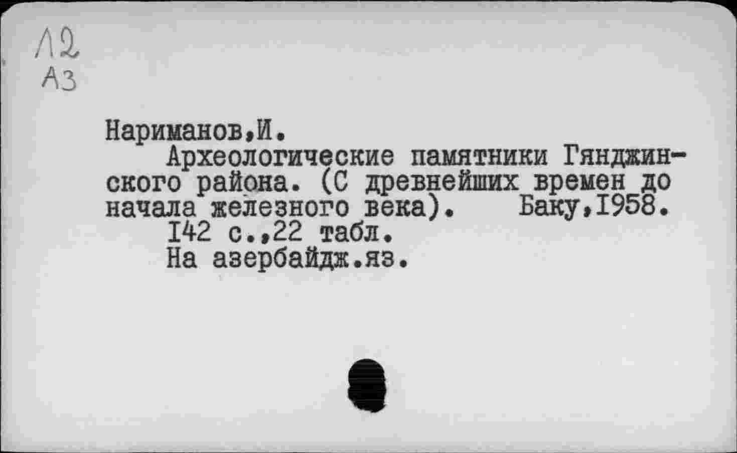 ﻿Лі
A3
Нариманов»И.
Археологические памятники Гянджинского района. (С древнейших времен до начала железного века). Баку,1958.
142 с.,22 табл.
На азербайдж.яз.